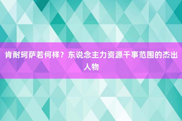 肯耐珂萨若何样？东说念主力资源干事范围的杰出人物