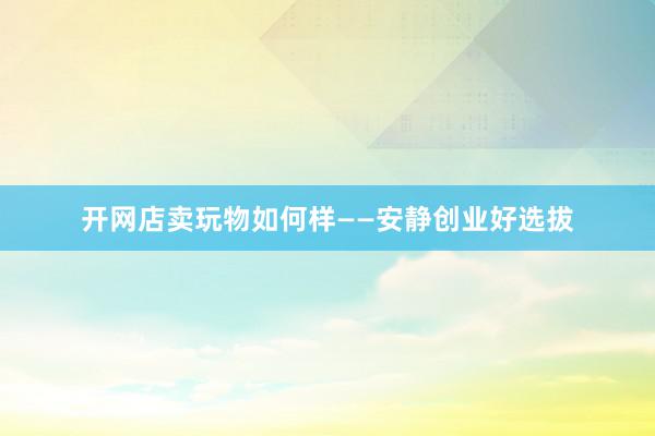 开网店卖玩物如何样——安静创业好选拔