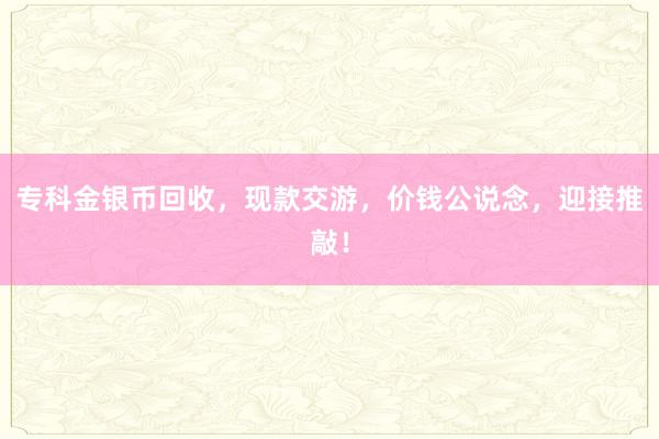 专科金银币回收，现款交游，价钱公说念，迎接推敲！