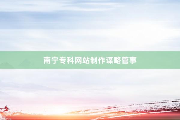 南宁专科网站制作谋略管事