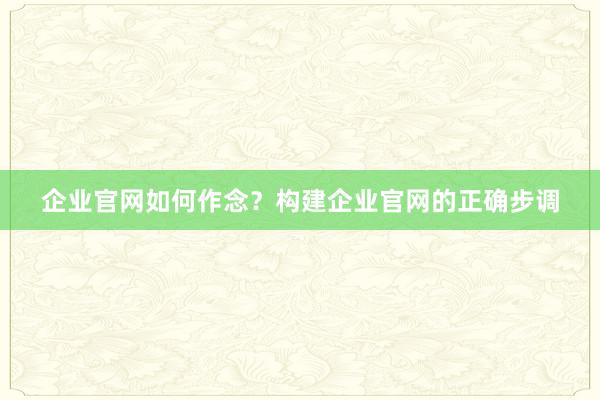 企业官网如何作念？构建企业官网的正确步调