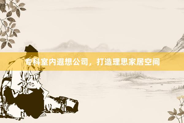 专科室内遐想公司，打造理思家居空间