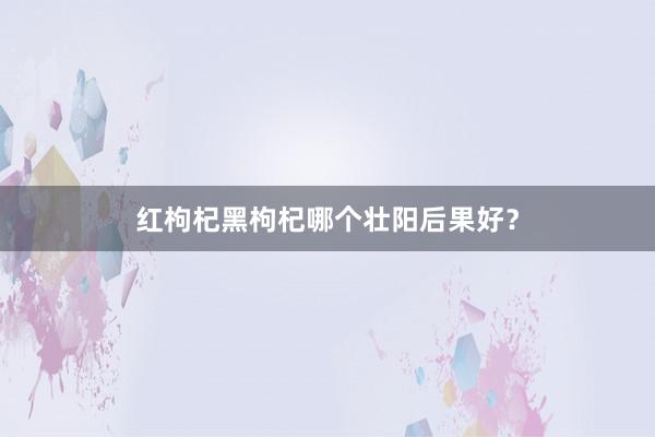 红枸杞黑枸杞哪个壮阳后果好？